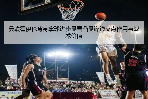 曼联霍伊伦背身拿球进步显著凸显锋线支点作用与战术价值